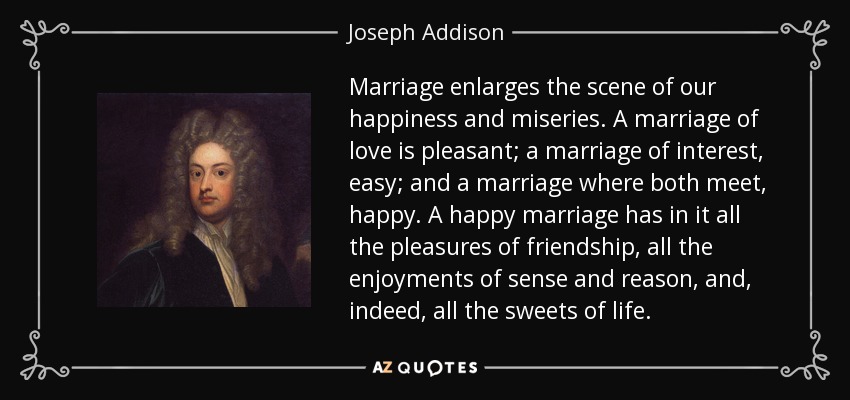 Marriage enlarges the scene of our happiness and miseries. A marriage of love is pleasant; a marriage of interest, easy; and a marriage where both meet, happy. A happy marriage has in it all the pleasures of friendship, all the enjoyments of sense and reason, and, indeed, all the sweets of life. - Joseph Addison