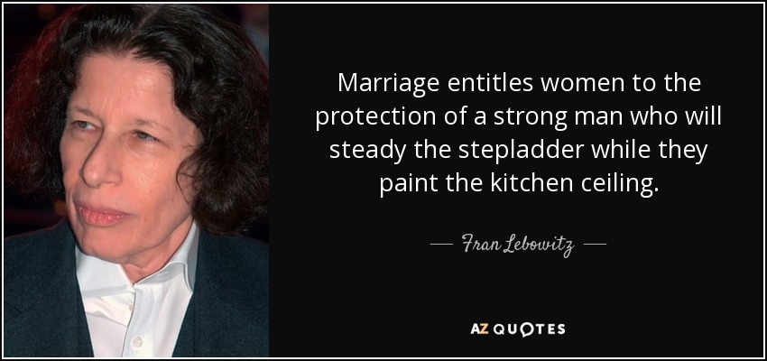 Marriage entitles women to the protection of a strong man who will steady the stepladder while they paint the kitchen ceiling. - Fran Lebowitz