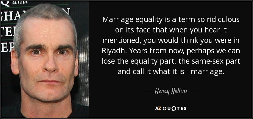 Marriage equality is a term so ridiculous on its face that when you hear it mentioned, you would think you were in Riyadh. Years from now, perhaps we can lose the equality part, the same-sex part and call it what it is - marriage. - Henry Rollins