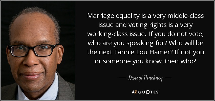 Marriage equality is a very middle-class issue and voting rights is a very working-class issue. If you do not vote, who are you speaking for? Who will be the next Fannie Lou Hamer? If not you or someone you know, then who? - Darryl Pinckney