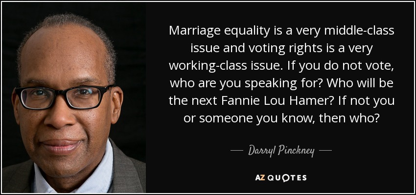 Marriage equality is a very middle-class issue and voting rights is a very working-class issue. If you do not vote, who are you speaking for? Who will be the next Fannie Lou Hamer? If not you or someone you know, then who? - Darryl Pinckney