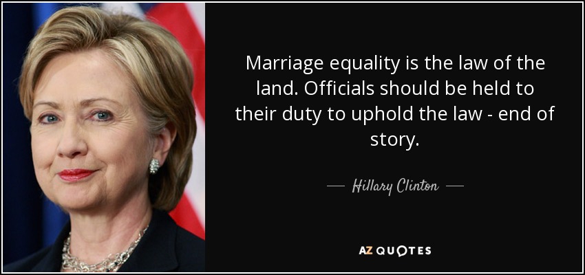 Marriage equality is the law of the land. Officials should be held to their duty to uphold the law - end of story. - Hillary Clinton