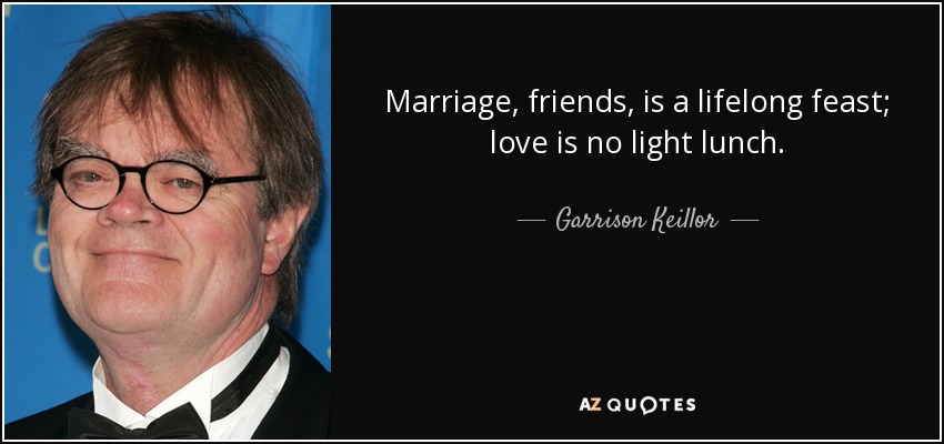 Marriage, friends, is a lifelong feast; love is no light lunch. - Garrison Keillor
