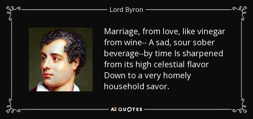 Marriage, from love, like vinegar from wine-- A sad, sour sober beverage--by time Is sharpened from its high celestial flavor Down to a very homely household savor. - Lord Byron