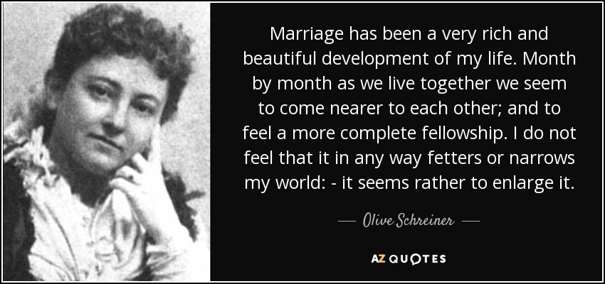 Marriage has been a very rich and beautiful development of my life. Month by month as we live together we seem to come nearer to each other; and to feel a more complete fellowship. I do not feel that it in any way fetters or narrows my world: - it seems rather to enlarge it. - Olive Schreiner
