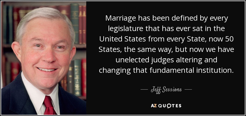 Marriage has been defined by every legislature that has ever sat in the United States from every State, now 50 States, the same way, but now we have unelected judges altering and changing that fundamental institution. - Jeff Sessions