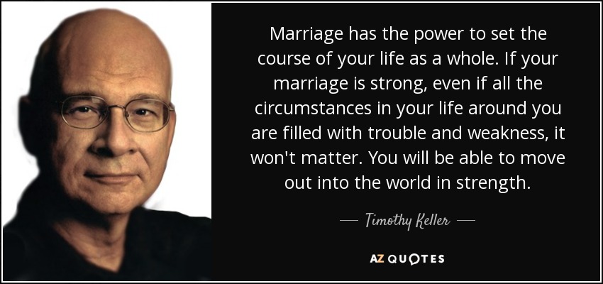 Marriage has the power to set the course of your life as a whole. If your marriage is strong, even if all the circumstances in your life around you are filled with trouble and weakness, it won't matter. You will be able to move out into the world in strength. - Timothy Keller