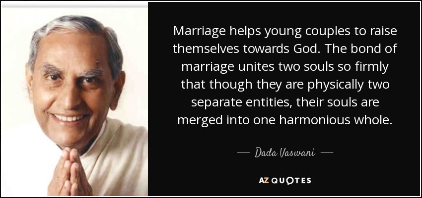 Marriage helps young couples to raise themselves towards God. The bond of marriage unites two souls so firmly that though they are physically two separate entities, their souls are merged into one harmonious whole. - Dada Vaswani