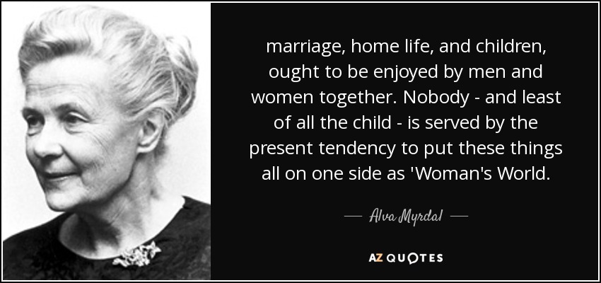 marriage, home life, and children, ought to be enjoyed by men and women together. Nobody - and least of all the child - is served by the present tendency to put these things all on one side as 'Woman's World. - Alva Myrdal