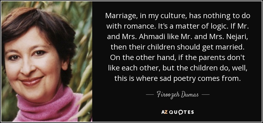 Marriage, in my culture, has nothing to do with romance. It's a matter of logic. If Mr. and Mrs. Ahmadi like Mr. and Mrs. Nejari, then their children should get married. On the other hand, if the parents don't like each other, but the children do, well, this is where sad poetry comes from. - Firoozeh Dumas