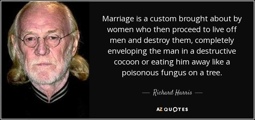 Marriage is a custom brought about by women who then proceed to live off men and destroy them, completely enveloping the man in a destructive cocoon or eating him away like a poisonous fungus on a tree. - Richard Harris