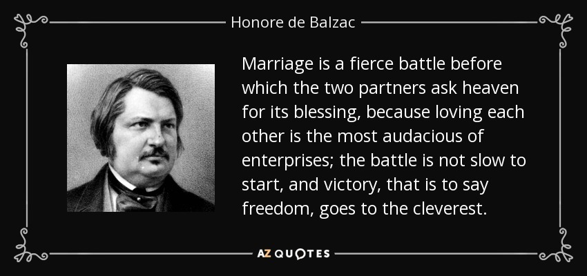 Marriage is a fierce battle before which the two partners ask heaven for its blessing, because loving each other is the most audacious of enterprises; the battle is not slow to start, and victory, that is to say freedom, goes to the cleverest. - Honore de Balzac