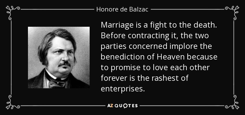 Marriage is a fight to the death. Before contracting it, the two parties concerned implore the benediction of Heaven because to promise to love each other forever is the rashest of enterprises. - Honore de Balzac