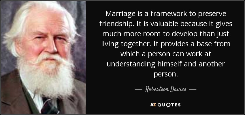 Marriage is a framework to preserve friendship. It is valuable because it gives much more room to develop than just living together. It provides a base from which a person can work at understanding himself and another person. - Robertson Davies