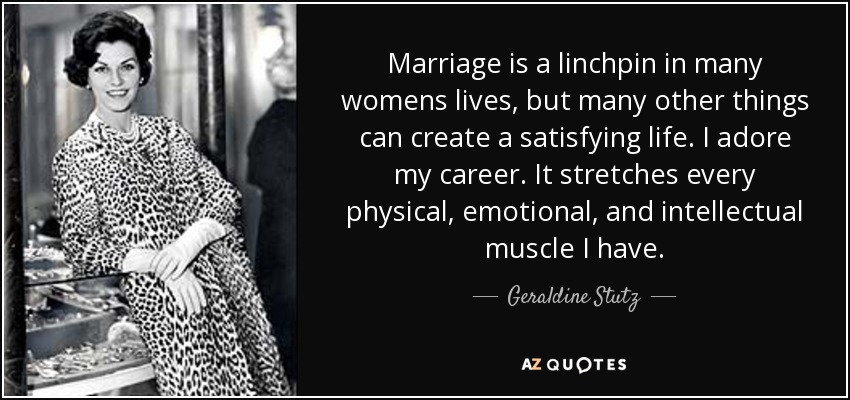 Marriage is a linchpin in many womens lives, but many other things can create a satisfying life. I adore my career. It stretches every physical, emotional, and intellectual muscle I have. - Geraldine Stutz
