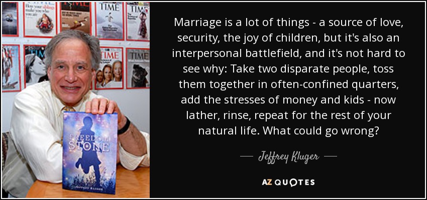 Marriage is a lot of things - a source of love, security, the joy of children, but it's also an interpersonal battlefield, and it's not hard to see why: Take two disparate people, toss them together in often-confined quarters, add the stresses of money and kids - now lather, rinse, repeat for the rest of your natural life. What could go wrong? - Jeffrey Kluger