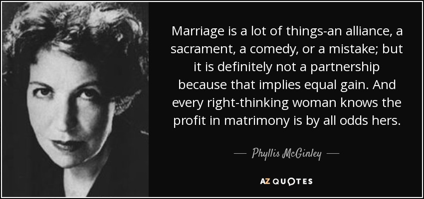 Marriage is a lot of things-an alliance, a sacrament, a comedy, or a mistake; but it is definitely not a partnership because that implies equal gain. And every right-thinking woman knows the profit in matrimony is by all odds hers. - Phyllis McGinley