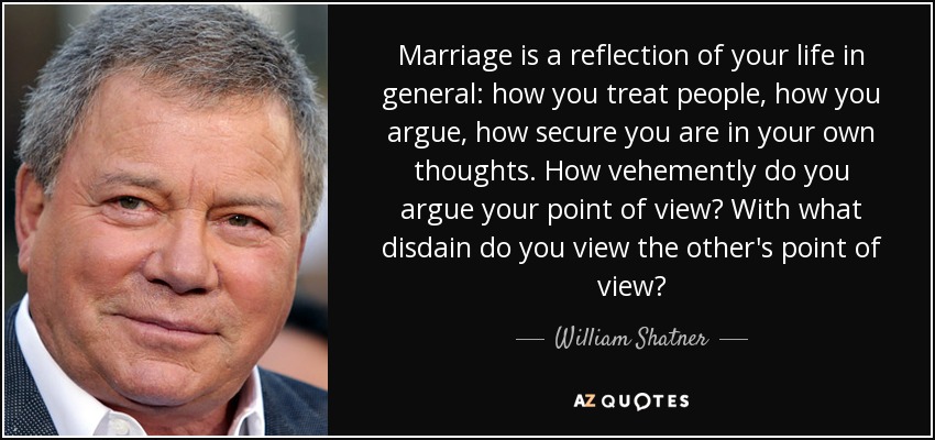 Marriage is a reflection of your life in general: how you treat people, how you argue, how secure you are in your own thoughts. How vehemently do you argue your point of view? With what disdain do you view the other's point of view? - William Shatner