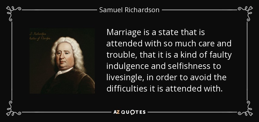 Marriage is a state that is attended with so much care and trouble, that it is a kind of faulty indulgence and selfishness to livesingle, in order to avoid the difficulties it is attended with. - Samuel Richardson