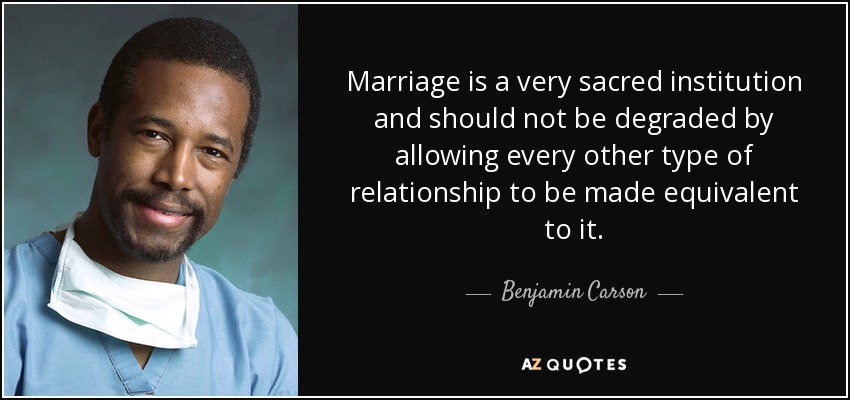 Marriage is a very sacred institution and should not be degraded by allowing every other type of relationship to be made equivalent to it. - Benjamin Carson
