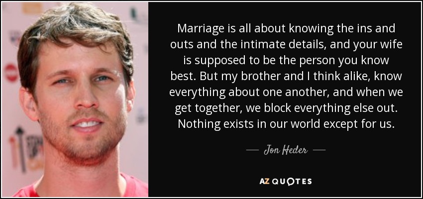 Marriage is all about knowing the ins and outs and the intimate details, and your wife is supposed to be the person you know best. But my brother and I think alike, know everything about one another, and when we get together, we block everything else out. Nothing exists in our world except for us. - Jon Heder