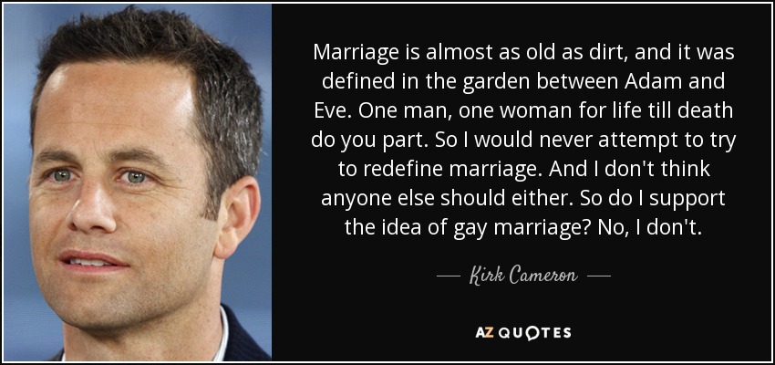 Marriage is almost as old as dirt, and it was defined in the garden between Adam and Eve. One man, one woman for life till death do you part. So I would never attempt to try to redefine marriage. And I don't think anyone else should either. So do I support the idea of gay marriage? No, I don't. - Kirk Cameron