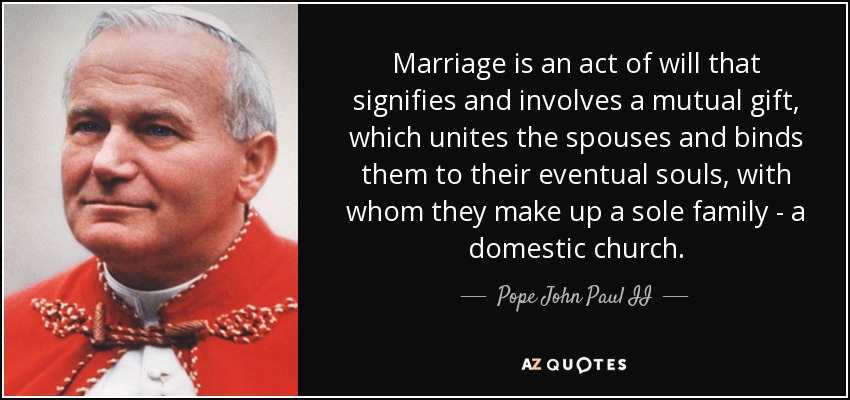 Marriage is an act of will that signifies and involves a mutual gift, which unites the spouses and binds them to their eventual souls, with whom they make up a sole family - a domestic church. - Pope John Paul II
