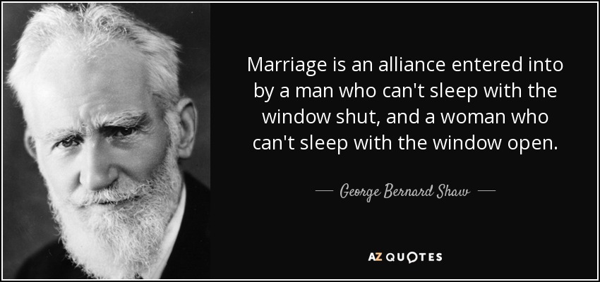 Marriage is an alliance entered into by a man who can't sleep with the window shut, and a woman who can't sleep with the window open. - George Bernard Shaw