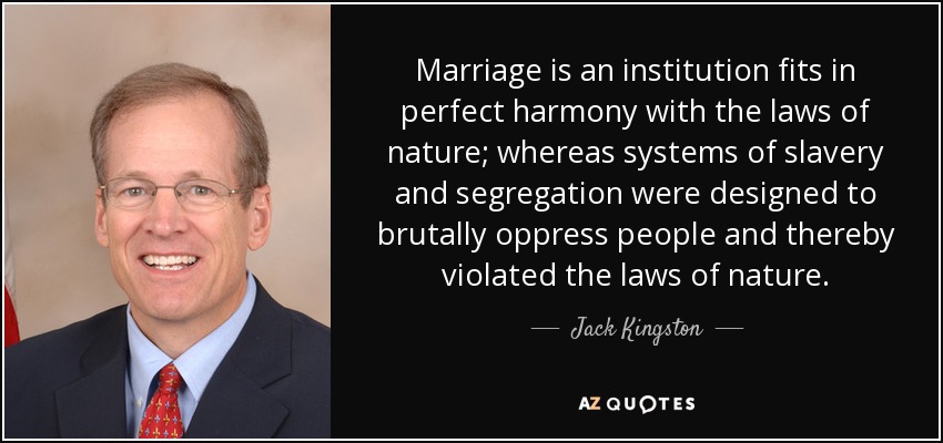 Marriage is an institution fits in perfect harmony with the laws of nature; whereas systems of slavery and segregation were designed to brutally oppress people and thereby violated the laws of nature. - Jack Kingston