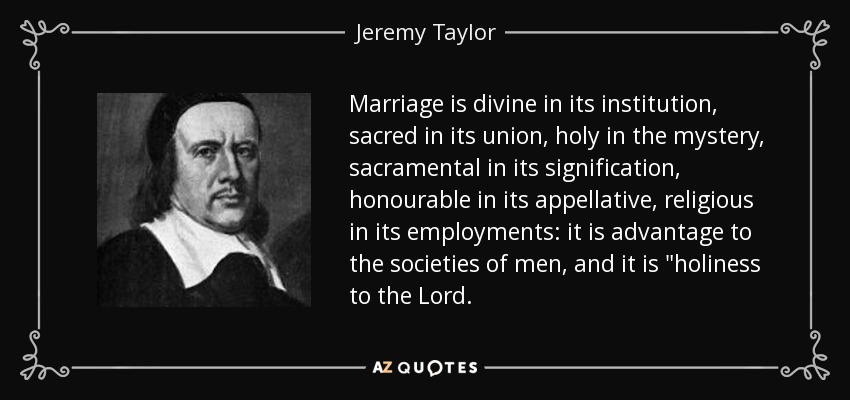 Marriage is divine in its institution, sacred in its union, holy in the mystery, sacramental in its signification, honourable in its appellative, religious in its employments: it is advantage to the societies of men, and it is 