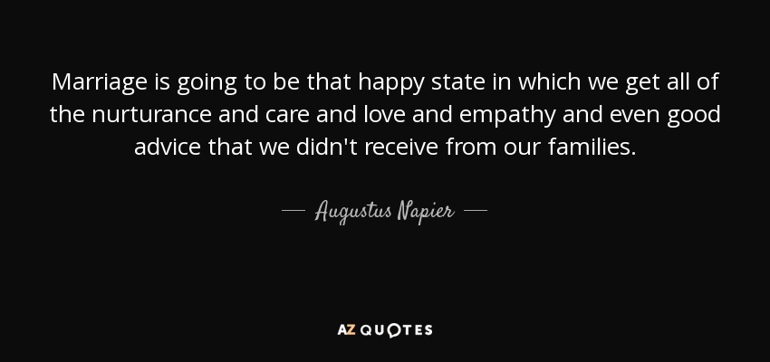 Marriage is going to be that happy state in which we get all of the nurturance and care and love and empathy and even good advice that we didn't receive from our families. - Augustus Napier