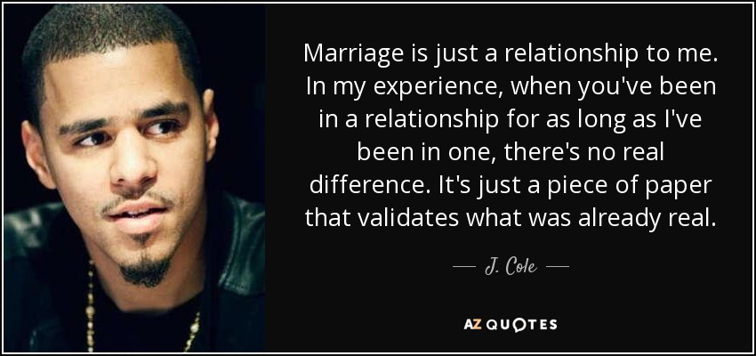 Marriage is just a relationship to me. In my experience, when you've been in a relationship for as long as I've been in one, there's no real difference. It's just a piece of paper that validates what was already real. - J. Cole