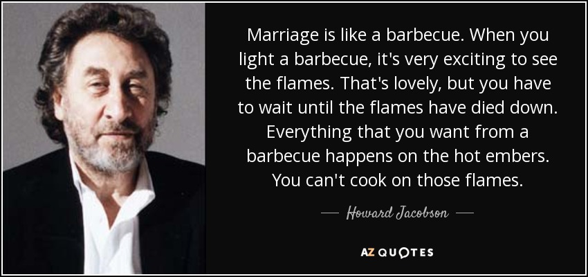 Marriage is like a barbecue. When you light a barbecue, it's very exciting to see the flames. That's lovely, but you have to wait until the flames have died down. Everything that you want from a barbecue happens on the hot embers. You can't cook on those flames. - Howard Jacobson