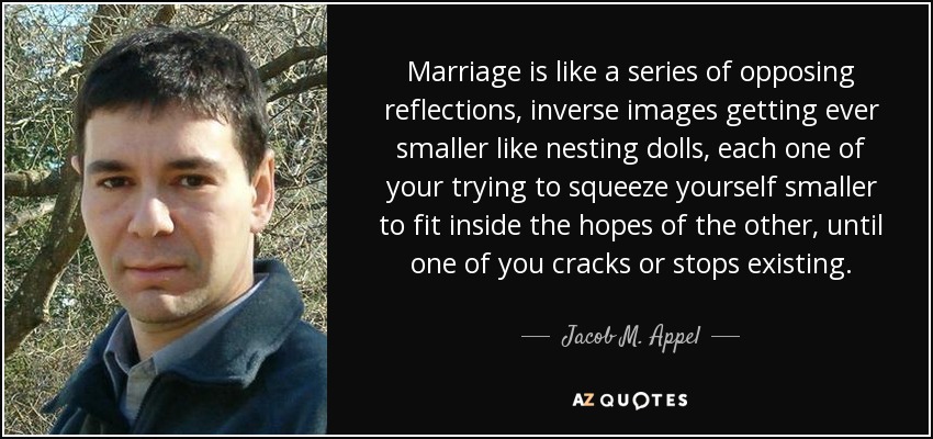 Marriage is like a series of opposing reflections, inverse images getting ever smaller like nesting dolls, each one of your trying to squeeze yourself smaller to fit inside the hopes of the other, until one of you cracks or stops existing. - Jacob M. Appel