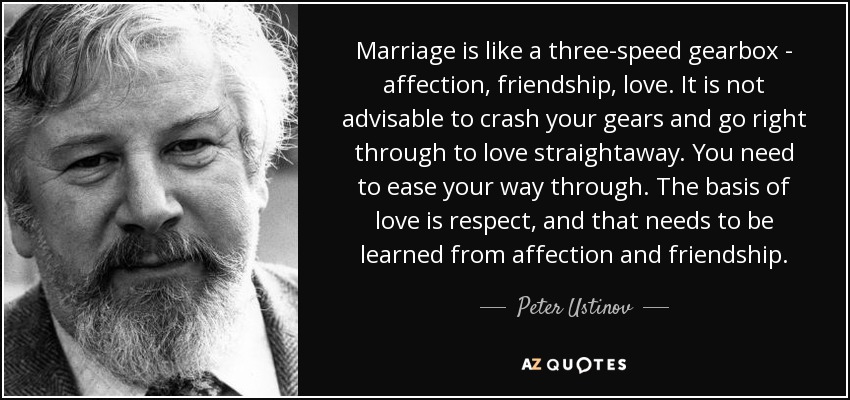 Marriage is like a three-speed gearbox - affection, friendship, love. It is not advisable to crash your gears and go right through to love straightaway. You need to ease your way through. The basis of love is respect, and that needs to be learned from affection and friendship. - Peter Ustinov