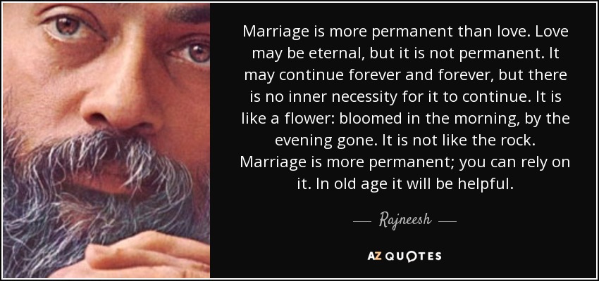 Marriage is more permanent than love. Love may be eternal, but it is not permanent. It may continue forever and forever, but there is no inner necessity for it to continue. It is like a flower: bloomed in the morning, by the evening gone. It is not like the rock. Marriage is more permanent; you can rely on it. In old age it will be helpful. - Rajneesh