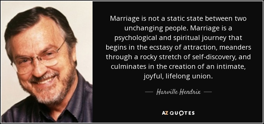 Marriage is not a static state between two unchanging people. Marriage is a psychological and spiritual journey that begins in the ecstasy of attraction, meanders through a rocky stretch of self-discovery, and culminates in the creation of an intimate, joyful, lifelong union. - Harville Hendrix