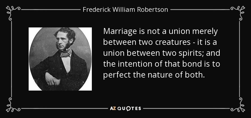 Marriage is not a union merely between two creatures - it is a union between two spirits; and the intention of that bond is to perfect the nature of both. - Frederick William Robertson