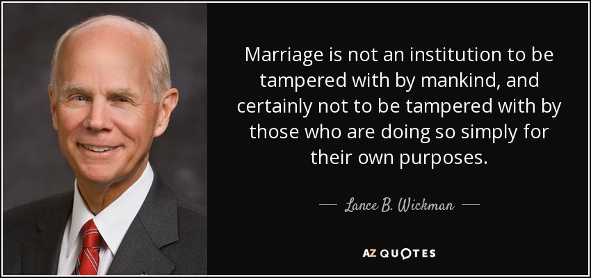 Marriage is not an institution to be tampered with by mankind, and certainly not to be tampered with by those who are doing so simply for their own purposes. - Lance B. Wickman