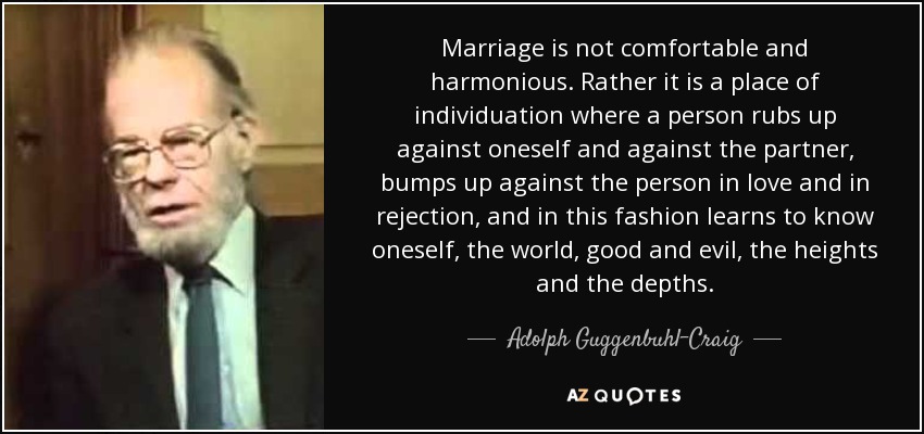 Marriage is not comfortable and harmonious. Rather it is a place of individuation where a person rubs up against oneself and against the partner, bumps up against the person in love and in rejection, and in this fashion learns to know oneself, the world, good and evil, the heights and the depths. - Adolph Guggenbuhl-Craig