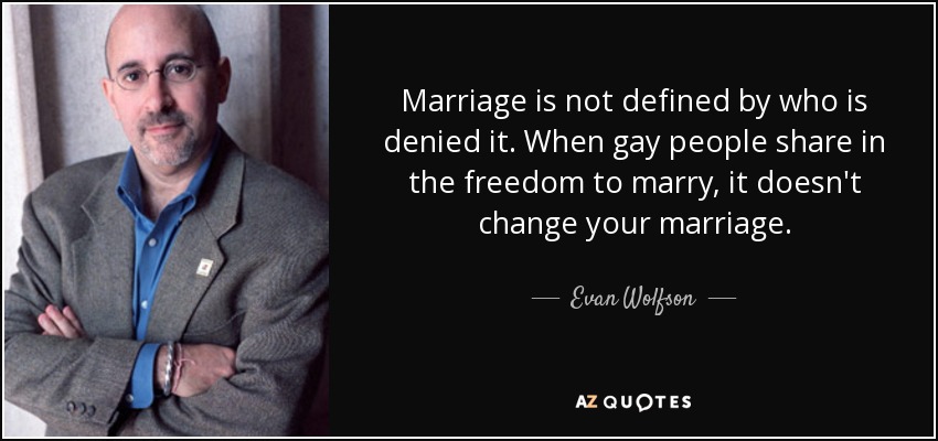 Marriage is not defined by who is denied it. When gay people share in the freedom to marry, it doesn't change your marriage. - Evan Wolfson