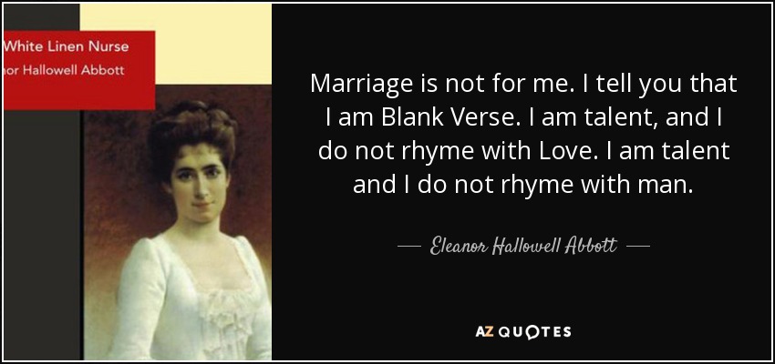 Marriage is not for me. I tell you that I am Blank Verse. I am talent, and I do not rhyme with Love. I am talent and I do not rhyme with man. - Eleanor Hallowell Abbott