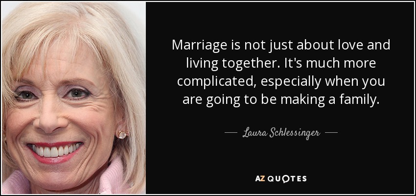 Marriage is not just about love and living together. It's much more complicated, especially when you are going to be making a family. - Laura Schlessinger