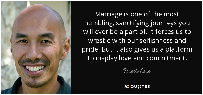 Marriage is one of the most humbling, sanctifying journeys you will ever be a part of. It forces us to wrestle with our selfishness and pride. But it also gives us a platform to display love and commitment. - Francis Chan