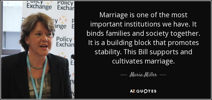 Marriage is one of the most important institutions we have. It binds families and society together. It is a building block that promotes stability. This Bill supports and cultivates marriage. - Maria Miller