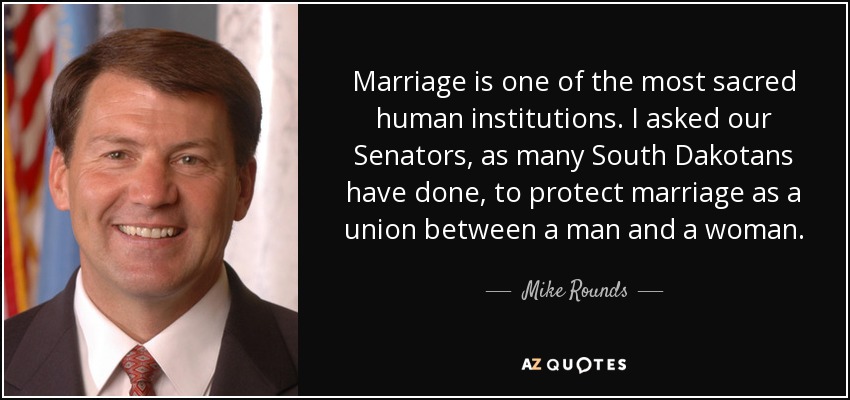 Marriage is one of the most sacred human institutions. I asked our Senators, as many South Dakotans have done, to protect marriage as a union between a man and a woman. - Mike Rounds