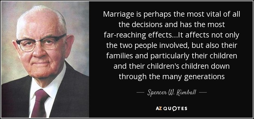 Marriage is perhaps the most vital of all the decisions and has the most far-reaching effects...It affects not only the two people involved, but also their families and particularly their children and their children's children down through the many generations - Spencer W. Kimball