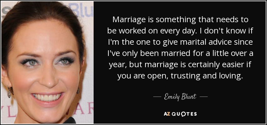 Marriage is something that needs to be worked on every day. I don't know if I'm the one to give marital advice since I've only been married for a little over a year, but marriage is certainly easier if you are open, trusting and loving. - Emily Blunt