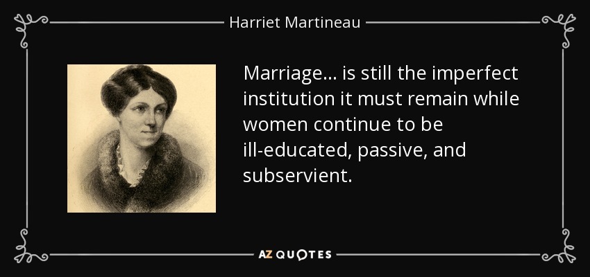 Marriage ... is still the imperfect institution it must remain while women continue to be ill-educated, passive, and subservient. - Harriet Martineau