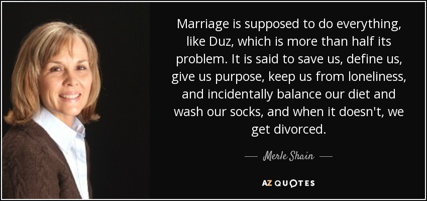 Marriage is supposed to do everything, like Duz, which is more than half its problem. It is said to save us, define us, give us purpose, keep us from loneliness, and incidentally balance our diet and wash our socks, and when it doesn't, we get divorced. - Merle Shain